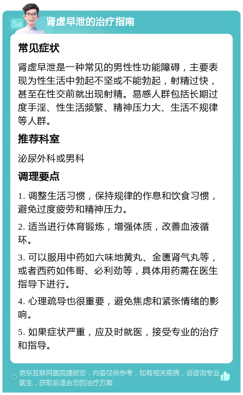 肾虚早泄的治疗指南 常见症状 肾虚早泄是一种常见的男性性功能障碍，主要表现为性生活中勃起不坚或不能勃起，射精过快，甚至在性交前就出现射精。易感人群包括长期过度手淫、性生活频繁、精神压力大、生活不规律等人群。 推荐科室 泌尿外科或男科 调理要点 1. 调整生活习惯，保持规律的作息和饮食习惯，避免过度疲劳和精神压力。 2. 适当进行体育锻炼，增强体质，改善血液循环。 3. 可以服用中药如六味地黄丸、金匮肾气丸等，或者西药如伟哥、必利劲等，具体用药需在医生指导下进行。 4. 心理疏导也很重要，避免焦虑和紧张情绪的影响。 5. 如果症状严重，应及时就医，接受专业的治疗和指导。