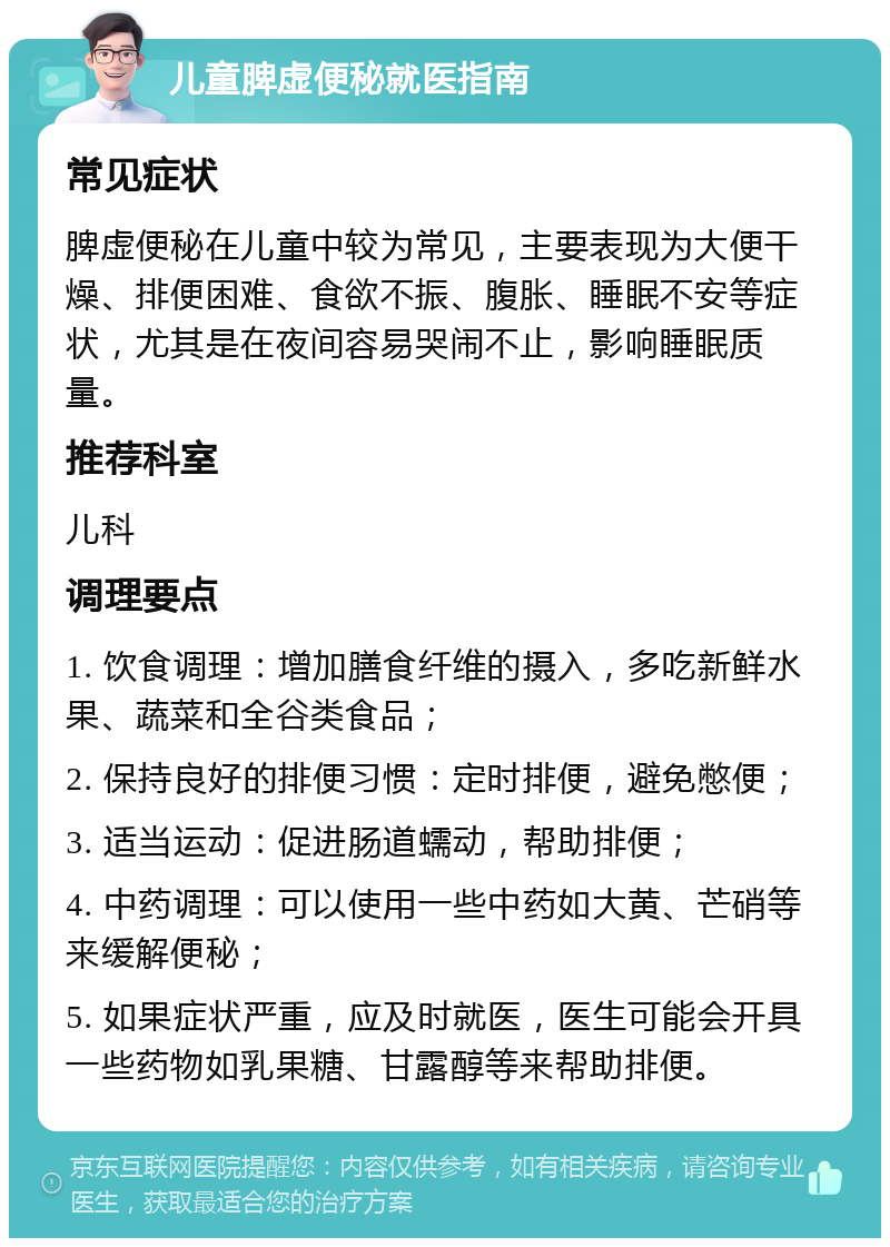 儿童脾虚便秘就医指南 常见症状 脾虚便秘在儿童中较为常见，主要表现为大便干燥、排便困难、食欲不振、腹胀、睡眠不安等症状，尤其是在夜间容易哭闹不止，影响睡眠质量。 推荐科室 儿科 调理要点 1. 饮食调理：增加膳食纤维的摄入，多吃新鲜水果、蔬菜和全谷类食品； 2. 保持良好的排便习惯：定时排便，避免憋便； 3. 适当运动：促进肠道蠕动，帮助排便； 4. 中药调理：可以使用一些中药如大黄、芒硝等来缓解便秘； 5. 如果症状严重，应及时就医，医生可能会开具一些药物如乳果糖、甘露醇等来帮助排便。