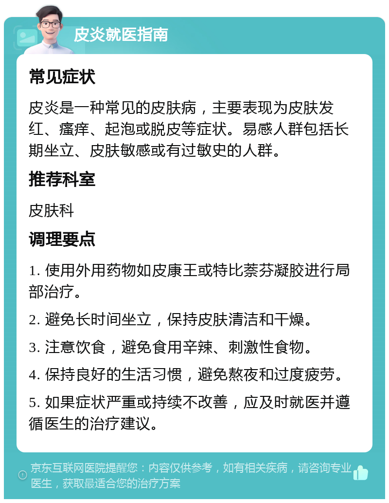 皮炎就医指南 常见症状 皮炎是一种常见的皮肤病，主要表现为皮肤发红、瘙痒、起泡或脱皮等症状。易感人群包括长期坐立、皮肤敏感或有过敏史的人群。 推荐科室 皮肤科 调理要点 1. 使用外用药物如皮康王或特比萘芬凝胶进行局部治疗。 2. 避免长时间坐立，保持皮肤清洁和干燥。 3. 注意饮食，避免食用辛辣、刺激性食物。 4. 保持良好的生活习惯，避免熬夜和过度疲劳。 5. 如果症状严重或持续不改善，应及时就医并遵循医生的治疗建议。