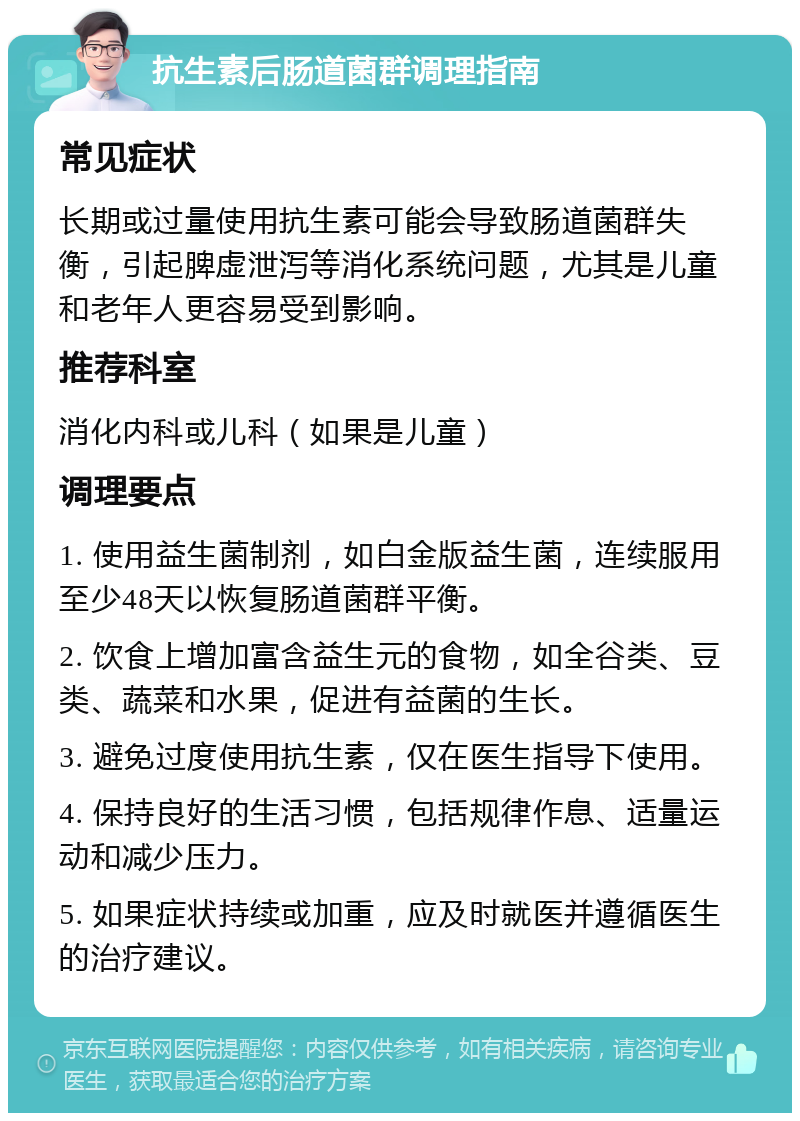 抗生素后肠道菌群调理指南 常见症状 长期或过量使用抗生素可能会导致肠道菌群失衡，引起脾虚泄泻等消化系统问题，尤其是儿童和老年人更容易受到影响。 推荐科室 消化内科或儿科（如果是儿童） 调理要点 1. 使用益生菌制剂，如白金版益生菌，连续服用至少48天以恢复肠道菌群平衡。 2. 饮食上增加富含益生元的食物，如全谷类、豆类、蔬菜和水果，促进有益菌的生长。 3. 避免过度使用抗生素，仅在医生指导下使用。 4. 保持良好的生活习惯，包括规律作息、适量运动和减少压力。 5. 如果症状持续或加重，应及时就医并遵循医生的治疗建议。