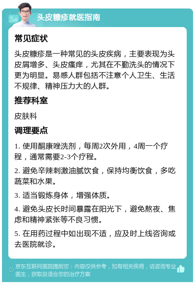 头皮糠疹就医指南 常见症状 头皮糠疹是一种常见的头皮疾病，主要表现为头皮屑增多、头皮瘙痒，尤其在不勤洗头的情况下更为明显。易感人群包括不注意个人卫生、生活不规律、精神压力大的人群。 推荐科室 皮肤科 调理要点 1. 使用酮康唑洗剂，每周2次外用，4周一个疗程，通常需要2-3个疗程。 2. 避免辛辣刺激油腻饮食，保持均衡饮食，多吃蔬菜和水果。 3. 适当锻炼身体，增强体质。 4. 避免头皮长时间暴露在阳光下，避免熬夜、焦虑和精神紧张等不良习惯。 5. 在用药过程中如出现不适，应及时上线咨询或去医院就诊。