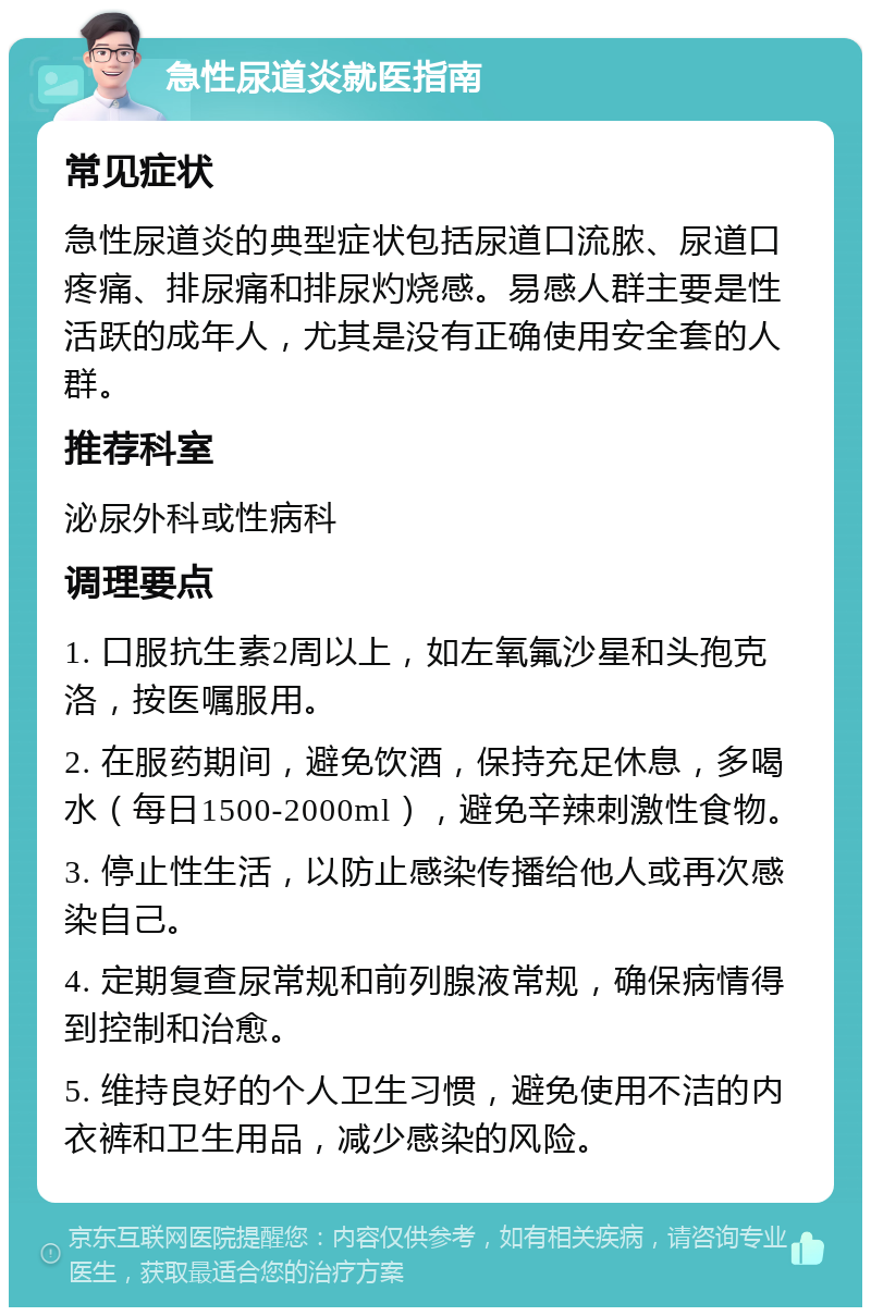 急性尿道炎就医指南 常见症状 急性尿道炎的典型症状包括尿道口流脓、尿道口疼痛、排尿痛和排尿灼烧感。易感人群主要是性活跃的成年人，尤其是没有正确使用安全套的人群。 推荐科室 泌尿外科或性病科 调理要点 1. 口服抗生素2周以上，如左氧氟沙星和头孢克洛，按医嘱服用。 2. 在服药期间，避免饮酒，保持充足休息，多喝水（每日1500-2000ml），避免辛辣刺激性食物。 3. 停止性生活，以防止感染传播给他人或再次感染自己。 4. 定期复查尿常规和前列腺液常规，确保病情得到控制和治愈。 5. 维持良好的个人卫生习惯，避免使用不洁的内衣裤和卫生用品，减少感染的风险。