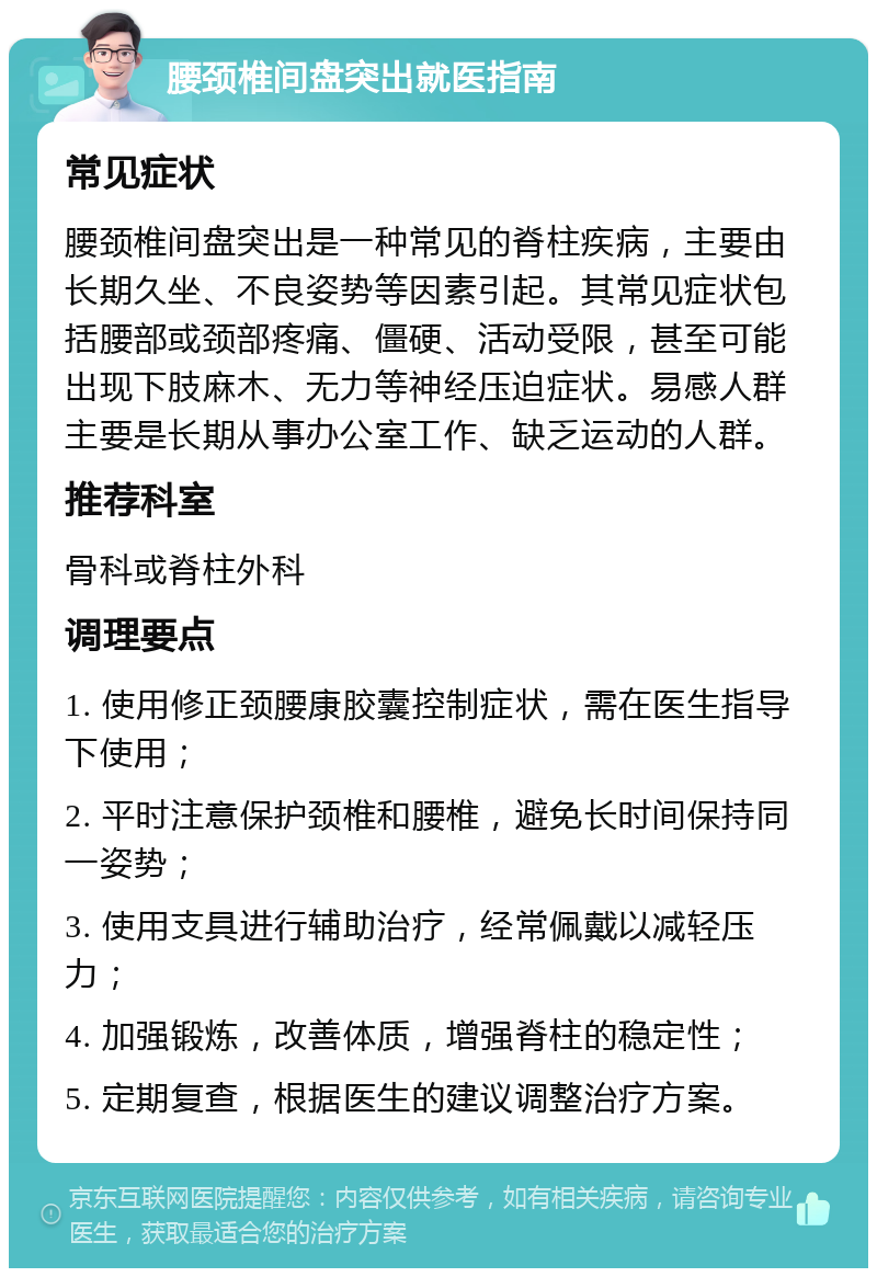 腰颈椎间盘突出就医指南 常见症状 腰颈椎间盘突出是一种常见的脊柱疾病，主要由长期久坐、不良姿势等因素引起。其常见症状包括腰部或颈部疼痛、僵硬、活动受限，甚至可能出现下肢麻木、无力等神经压迫症状。易感人群主要是长期从事办公室工作、缺乏运动的人群。 推荐科室 骨科或脊柱外科 调理要点 1. 使用修正颈腰康胶囊控制症状，需在医生指导下使用； 2. 平时注意保护颈椎和腰椎，避免长时间保持同一姿势； 3. 使用支具进行辅助治疗，经常佩戴以减轻压力； 4. 加强锻炼，改善体质，增强脊柱的稳定性； 5. 定期复查，根据医生的建议调整治疗方案。