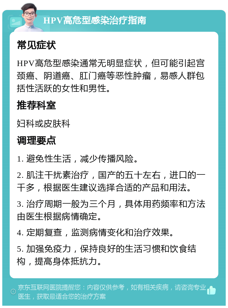 HPV高危型感染治疗指南 常见症状 HPV高危型感染通常无明显症状，但可能引起宫颈癌、阴道癌、肛门癌等恶性肿瘤，易感人群包括性活跃的女性和男性。 推荐科室 妇科或皮肤科 调理要点 1. 避免性生活，减少传播风险。 2. 肌注干扰素治疗，国产的五十左右，进口的一千多，根据医生建议选择合适的产品和用法。 3. 治疗周期一般为三个月，具体用药频率和方法由医生根据病情确定。 4. 定期复查，监测病情变化和治疗效果。 5. 加强免疫力，保持良好的生活习惯和饮食结构，提高身体抵抗力。