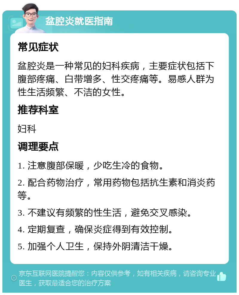 盆腔炎就医指南 常见症状 盆腔炎是一种常见的妇科疾病，主要症状包括下腹部疼痛、白带增多、性交疼痛等。易感人群为性生活频繁、不洁的女性。 推荐科室 妇科 调理要点 1. 注意腹部保暖，少吃生冷的食物。 2. 配合药物治疗，常用药物包括抗生素和消炎药等。 3. 不建议有频繁的性生活，避免交叉感染。 4. 定期复查，确保炎症得到有效控制。 5. 加强个人卫生，保持外阴清洁干燥。