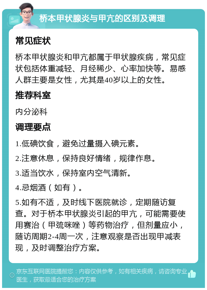 桥本甲状腺炎与甲亢的区别及调理 常见症状 桥本甲状腺炎和甲亢都属于甲状腺疾病，常见症状包括体重减轻、月经稀少、心率加快等。易感人群主要是女性，尤其是40岁以上的女性。 推荐科室 内分泌科 调理要点 1.低碘饮食，避免过量摄入碘元素。 2.注意休息，保持良好情绪，规律作息。 3.适当饮水，保持室内空气清新。 4.忌烟酒（如有）。 5.如有不适，及时线下医院就诊，定期随访复查。对于桥本甲状腺炎引起的甲亢，可能需要使用赛治（甲巯咪唑）等药物治疗，但剂量应小，随访周期2-4周一次，注意观察是否出现甲减表现，及时调整治疗方案。