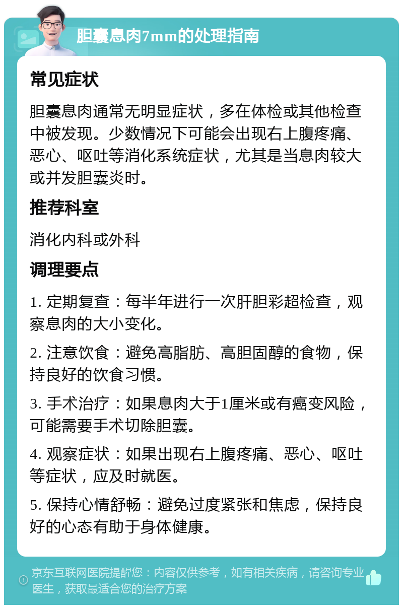 胆囊息肉7mm的处理指南 常见症状 胆囊息肉通常无明显症状，多在体检或其他检查中被发现。少数情况下可能会出现右上腹疼痛、恶心、呕吐等消化系统症状，尤其是当息肉较大或并发胆囊炎时。 推荐科室 消化内科或外科 调理要点 1. 定期复查：每半年进行一次肝胆彩超检查，观察息肉的大小变化。 2. 注意饮食：避免高脂肪、高胆固醇的食物，保持良好的饮食习惯。 3. 手术治疗：如果息肉大于1厘米或有癌变风险，可能需要手术切除胆囊。 4. 观察症状：如果出现右上腹疼痛、恶心、呕吐等症状，应及时就医。 5. 保持心情舒畅：避免过度紧张和焦虑，保持良好的心态有助于身体健康。