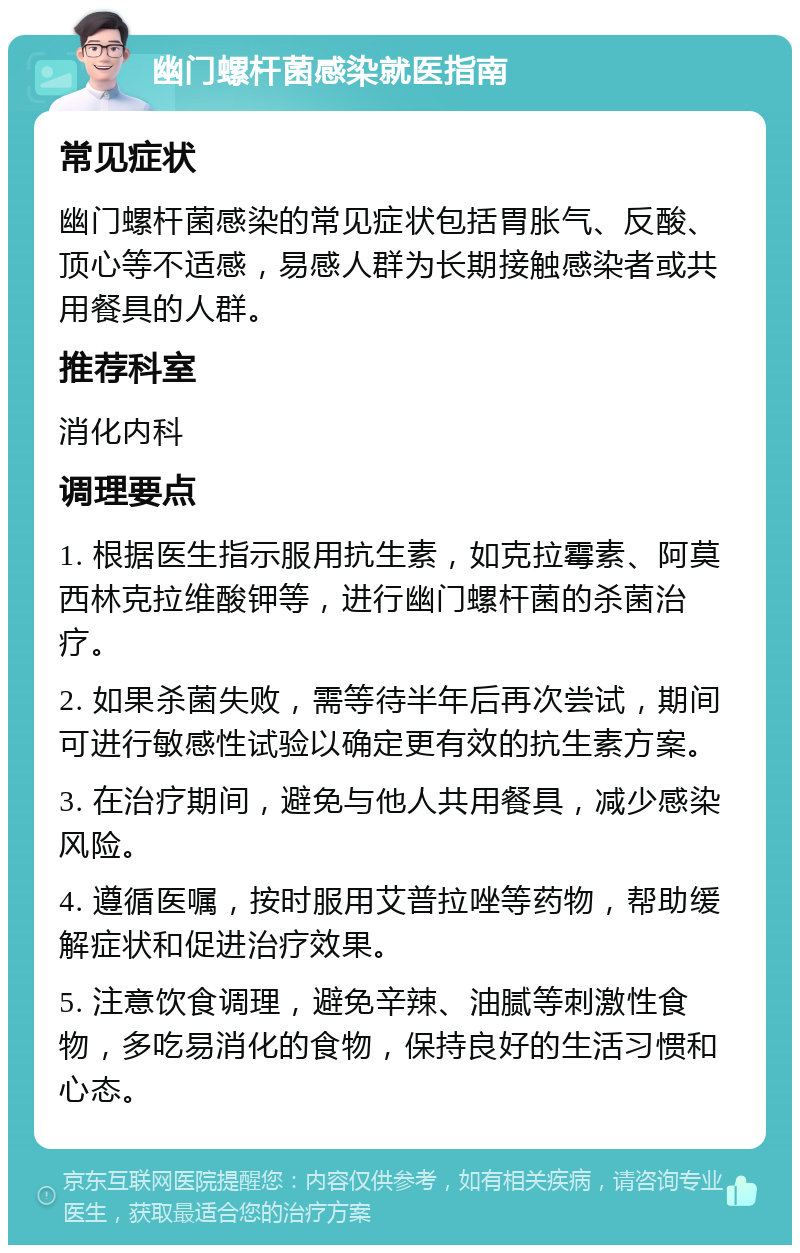 幽门螺杆菌感染就医指南 常见症状 幽门螺杆菌感染的常见症状包括胃胀气、反酸、顶心等不适感，易感人群为长期接触感染者或共用餐具的人群。 推荐科室 消化内科 调理要点 1. 根据医生指示服用抗生素，如克拉霉素、阿莫西林克拉维酸钾等，进行幽门螺杆菌的杀菌治疗。 2. 如果杀菌失败，需等待半年后再次尝试，期间可进行敏感性试验以确定更有效的抗生素方案。 3. 在治疗期间，避免与他人共用餐具，减少感染风险。 4. 遵循医嘱，按时服用艾普拉唑等药物，帮助缓解症状和促进治疗效果。 5. 注意饮食调理，避免辛辣、油腻等刺激性食物，多吃易消化的食物，保持良好的生活习惯和心态。