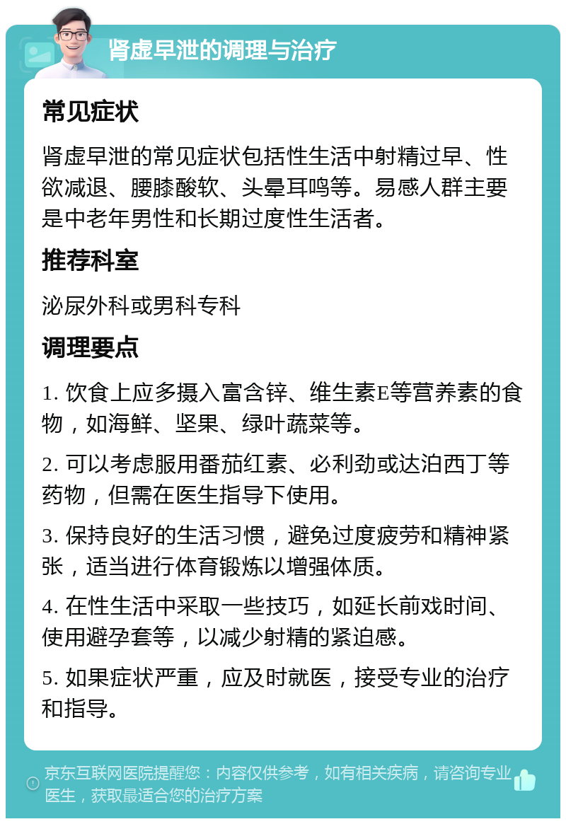 肾虚早泄的调理与治疗 常见症状 肾虚早泄的常见症状包括性生活中射精过早、性欲减退、腰膝酸软、头晕耳鸣等。易感人群主要是中老年男性和长期过度性生活者。 推荐科室 泌尿外科或男科专科 调理要点 1. 饮食上应多摄入富含锌、维生素E等营养素的食物，如海鲜、坚果、绿叶蔬菜等。 2. 可以考虑服用番茄红素、必利劲或达泊西丁等药物，但需在医生指导下使用。 3. 保持良好的生活习惯，避免过度疲劳和精神紧张，适当进行体育锻炼以增强体质。 4. 在性生活中采取一些技巧，如延长前戏时间、使用避孕套等，以减少射精的紧迫感。 5. 如果症状严重，应及时就医，接受专业的治疗和指导。