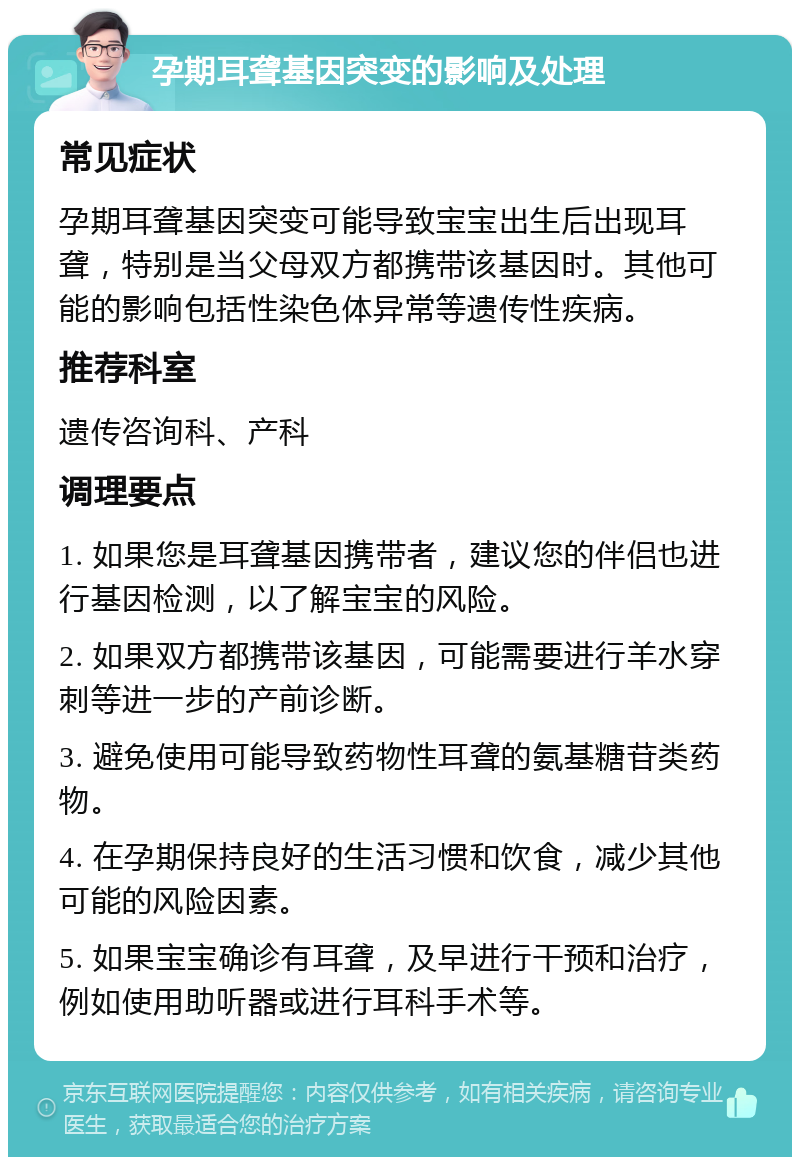 孕期耳聋基因突变的影响及处理 常见症状 孕期耳聋基因突变可能导致宝宝出生后出现耳聋，特别是当父母双方都携带该基因时。其他可能的影响包括性染色体异常等遗传性疾病。 推荐科室 遗传咨询科、产科 调理要点 1. 如果您是耳聋基因携带者，建议您的伴侣也进行基因检测，以了解宝宝的风险。 2. 如果双方都携带该基因，可能需要进行羊水穿刺等进一步的产前诊断。 3. 避免使用可能导致药物性耳聋的氨基糖苷类药物。 4. 在孕期保持良好的生活习惯和饮食，减少其他可能的风险因素。 5. 如果宝宝确诊有耳聋，及早进行干预和治疗，例如使用助听器或进行耳科手术等。