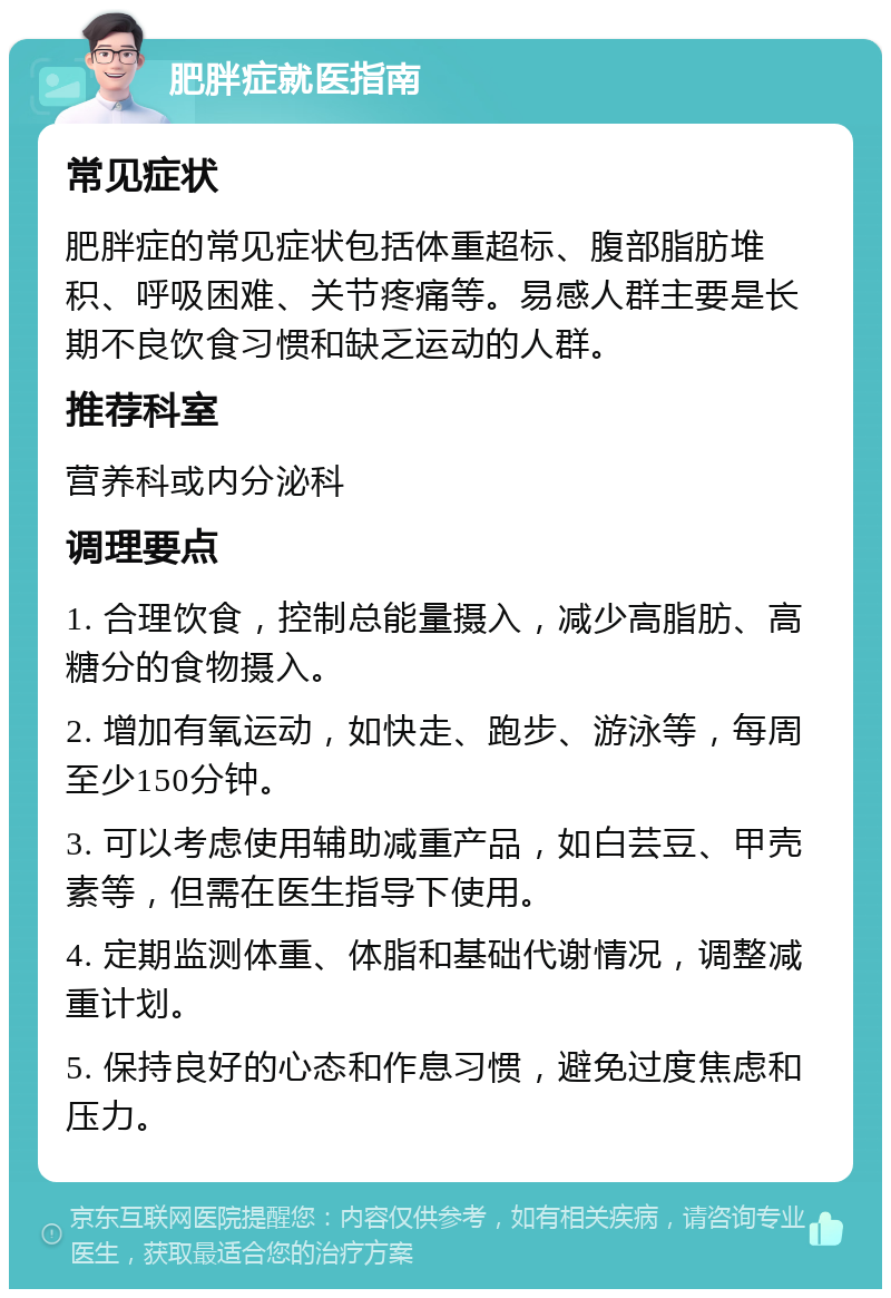 肥胖症就医指南 常见症状 肥胖症的常见症状包括体重超标、腹部脂肪堆积、呼吸困难、关节疼痛等。易感人群主要是长期不良饮食习惯和缺乏运动的人群。 推荐科室 营养科或内分泌科 调理要点 1. 合理饮食，控制总能量摄入，减少高脂肪、高糖分的食物摄入。 2. 增加有氧运动，如快走、跑步、游泳等，每周至少150分钟。 3. 可以考虑使用辅助减重产品，如白芸豆、甲壳素等，但需在医生指导下使用。 4. 定期监测体重、体脂和基础代谢情况，调整减重计划。 5. 保持良好的心态和作息习惯，避免过度焦虑和压力。