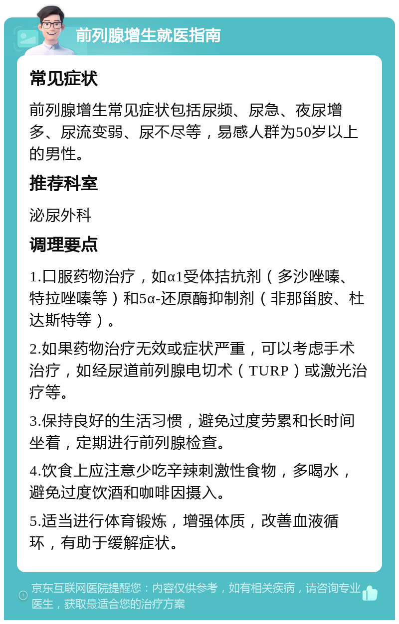 前列腺增生就医指南 常见症状 前列腺增生常见症状包括尿频、尿急、夜尿增多、尿流变弱、尿不尽等，易感人群为50岁以上的男性。 推荐科室 泌尿外科 调理要点 1.口服药物治疗，如α1受体拮抗剂（多沙唑嗪、特拉唑嗪等）和5α-还原酶抑制剂（非那甾胺、杜达斯特等）。 2.如果药物治疗无效或症状严重，可以考虑手术治疗，如经尿道前列腺电切术（TURP）或激光治疗等。 3.保持良好的生活习惯，避免过度劳累和长时间坐着，定期进行前列腺检查。 4.饮食上应注意少吃辛辣刺激性食物，多喝水，避免过度饮酒和咖啡因摄入。 5.适当进行体育锻炼，增强体质，改善血液循环，有助于缓解症状。