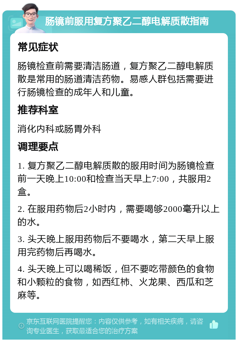 肠镜前服用复方聚乙二醇电解质散指南 常见症状 肠镜检查前需要清洁肠道，复方聚乙二醇电解质散是常用的肠道清洁药物。易感人群包括需要进行肠镜检查的成年人和儿童。 推荐科室 消化内科或肠胃外科 调理要点 1. 复方聚乙二醇电解质散的服用时间为肠镜检查前一天晚上10:00和检查当天早上7:00，共服用2盒。 2. 在服用药物后2小时内，需要喝够2000毫升以上的水。 3. 头天晚上服用药物后不要喝水，第二天早上服用完药物后再喝水。 4. 头天晚上可以喝稀饭，但不要吃带颜色的食物和小颗粒的食物，如西红柿、火龙果、西瓜和芝麻等。