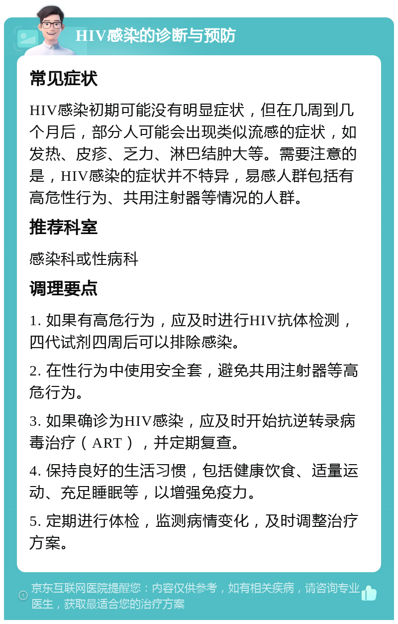 HIV感染的诊断与预防 常见症状 HIV感染初期可能没有明显症状，但在几周到几个月后，部分人可能会出现类似流感的症状，如发热、皮疹、乏力、淋巴结肿大等。需要注意的是，HIV感染的症状并不特异，易感人群包括有高危性行为、共用注射器等情况的人群。 推荐科室 感染科或性病科 调理要点 1. 如果有高危行为，应及时进行HIV抗体检测，四代试剂四周后可以排除感染。 2. 在性行为中使用安全套，避免共用注射器等高危行为。 3. 如果确诊为HIV感染，应及时开始抗逆转录病毒治疗（ART），并定期复查。 4. 保持良好的生活习惯，包括健康饮食、适量运动、充足睡眠等，以增强免疫力。 5. 定期进行体检，监测病情变化，及时调整治疗方案。