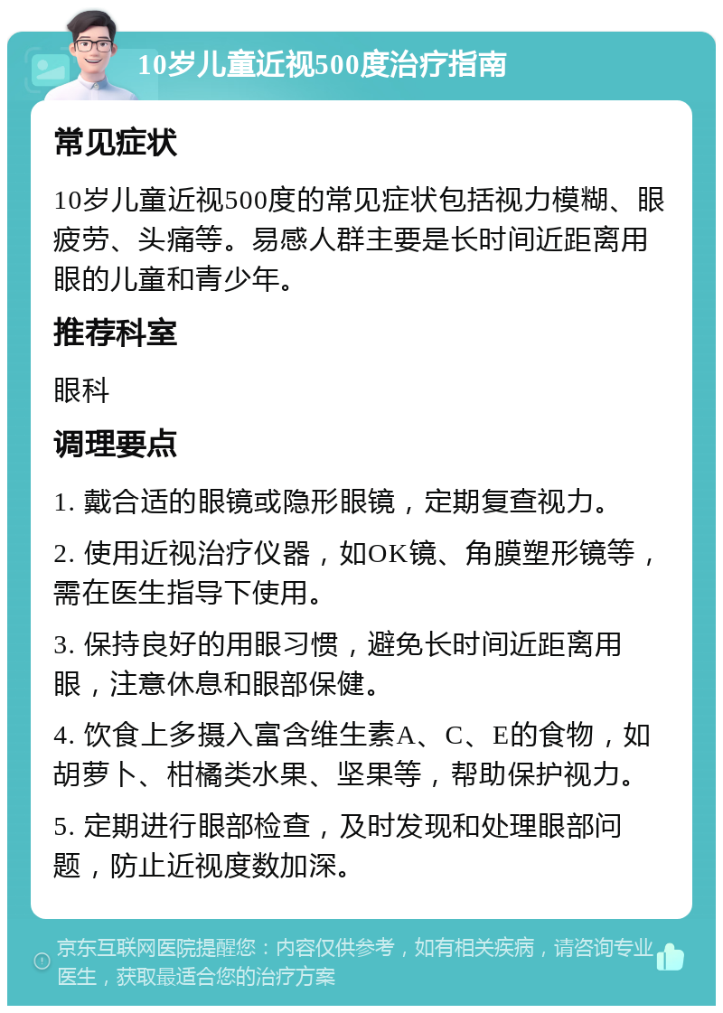 10岁儿童近视500度治疗指南 常见症状 10岁儿童近视500度的常见症状包括视力模糊、眼疲劳、头痛等。易感人群主要是长时间近距离用眼的儿童和青少年。 推荐科室 眼科 调理要点 1. 戴合适的眼镜或隐形眼镜，定期复查视力。 2. 使用近视治疗仪器，如OK镜、角膜塑形镜等，需在医生指导下使用。 3. 保持良好的用眼习惯，避免长时间近距离用眼，注意休息和眼部保健。 4. 饮食上多摄入富含维生素A、C、E的食物，如胡萝卜、柑橘类水果、坚果等，帮助保护视力。 5. 定期进行眼部检查，及时发现和处理眼部问题，防止近视度数加深。