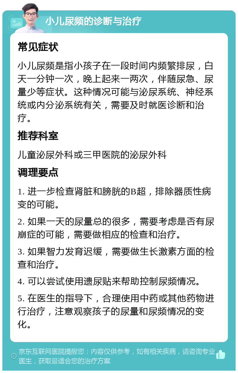 小儿尿频的诊断与治疗 常见症状 小儿尿频是指小孩子在一段时间内频繁排尿，白天一分钟一次，晚上起来一两次，伴随尿急、尿量少等症状。这种情况可能与泌尿系统、神经系统或内分泌系统有关，需要及时就医诊断和治疗。 推荐科室 儿童泌尿外科或三甲医院的泌尿外科 调理要点 1. 进一步检查肾脏和膀胱的B超，排除器质性病变的可能。 2. 如果一天的尿量总的很多，需要考虑是否有尿崩症的可能，需要做相应的检查和治疗。 3. 如果智力发育迟缓，需要做生长激素方面的检查和治疗。 4. 可以尝试使用遗尿贴来帮助控制尿频情况。 5. 在医生的指导下，合理使用中药或其他药物进行治疗，注意观察孩子的尿量和尿频情况的变化。