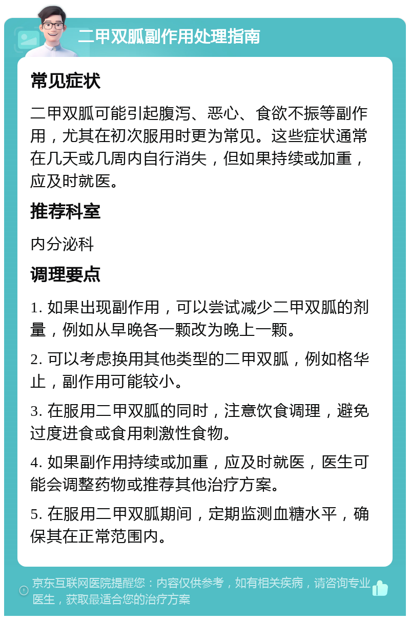 二甲双胍副作用处理指南 常见症状 二甲双胍可能引起腹泻、恶心、食欲不振等副作用，尤其在初次服用时更为常见。这些症状通常在几天或几周内自行消失，但如果持续或加重，应及时就医。 推荐科室 内分泌科 调理要点 1. 如果出现副作用，可以尝试减少二甲双胍的剂量，例如从早晚各一颗改为晚上一颗。 2. 可以考虑换用其他类型的二甲双胍，例如格华止，副作用可能较小。 3. 在服用二甲双胍的同时，注意饮食调理，避免过度进食或食用刺激性食物。 4. 如果副作用持续或加重，应及时就医，医生可能会调整药物或推荐其他治疗方案。 5. 在服用二甲双胍期间，定期监测血糖水平，确保其在正常范围内。