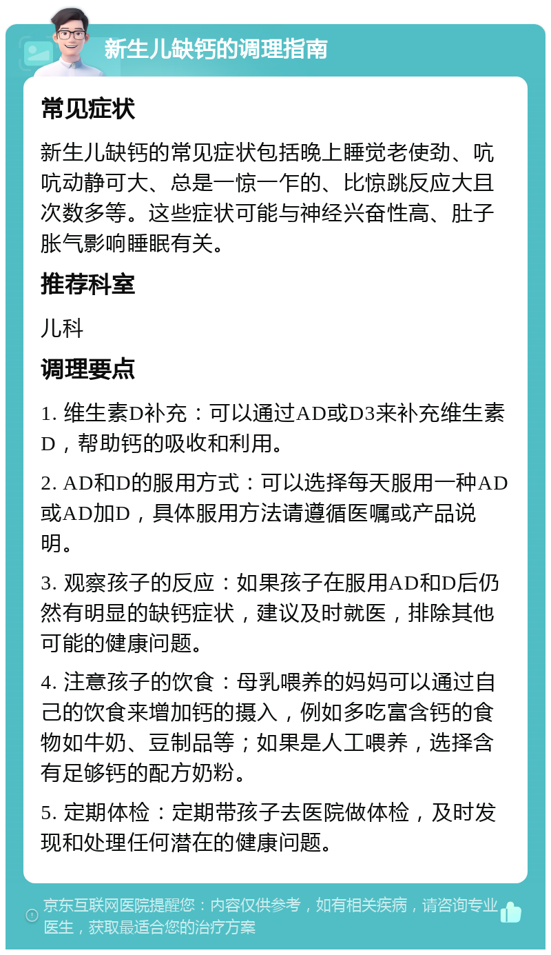 新生儿缺钙的调理指南 常见症状 新生儿缺钙的常见症状包括晚上睡觉老使劲、吭吭动静可大、总是一惊一乍的、比惊跳反应大且次数多等。这些症状可能与神经兴奋性高、肚子胀气影响睡眠有关。 推荐科室 儿科 调理要点 1. 维生素D补充：可以通过AD或D3来补充维生素D，帮助钙的吸收和利用。 2. AD和D的服用方式：可以选择每天服用一种AD或AD加D，具体服用方法请遵循医嘱或产品说明。 3. 观察孩子的反应：如果孩子在服用AD和D后仍然有明显的缺钙症状，建议及时就医，排除其他可能的健康问题。 4. 注意孩子的饮食：母乳喂养的妈妈可以通过自己的饮食来增加钙的摄入，例如多吃富含钙的食物如牛奶、豆制品等；如果是人工喂养，选择含有足够钙的配方奶粉。 5. 定期体检：定期带孩子去医院做体检，及时发现和处理任何潜在的健康问题。