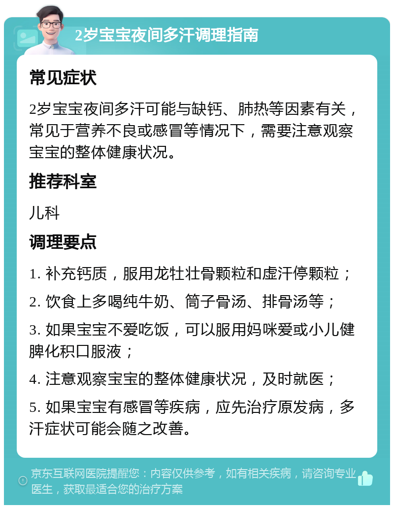 2岁宝宝夜间多汗调理指南 常见症状 2岁宝宝夜间多汗可能与缺钙、肺热等因素有关，常见于营养不良或感冒等情况下，需要注意观察宝宝的整体健康状况。 推荐科室 儿科 调理要点 1. 补充钙质，服用龙牡壮骨颗粒和虚汗停颗粒； 2. 饮食上多喝纯牛奶、筒子骨汤、排骨汤等； 3. 如果宝宝不爱吃饭，可以服用妈咪爱或小儿健脾化积口服液； 4. 注意观察宝宝的整体健康状况，及时就医； 5. 如果宝宝有感冒等疾病，应先治疗原发病，多汗症状可能会随之改善。