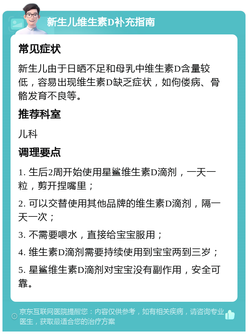 新生儿维生素D补充指南 常见症状 新生儿由于日晒不足和母乳中维生素D含量较低，容易出现维生素D缺乏症状，如佝偻病、骨骼发育不良等。 推荐科室 儿科 调理要点 1. 生后2周开始使用星鲨维生素D滴剂，一天一粒，剪开捏嘴里； 2. 可以交替使用其他品牌的维生素D滴剂，隔一天一次； 3. 不需要喂水，直接给宝宝服用； 4. 维生素D滴剂需要持续使用到宝宝两到三岁； 5. 星鲨维生素D滴剂对宝宝没有副作用，安全可靠。