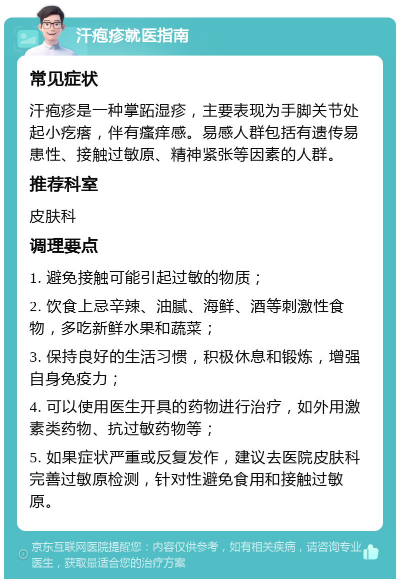 汗疱疹就医指南 常见症状 汗疱疹是一种掌跖湿疹，主要表现为手脚关节处起小疙瘩，伴有瘙痒感。易感人群包括有遗传易患性、接触过敏原、精神紧张等因素的人群。 推荐科室 皮肤科 调理要点 1. 避免接触可能引起过敏的物质； 2. 饮食上忌辛辣、油腻、海鲜、酒等刺激性食物，多吃新鲜水果和蔬菜； 3. 保持良好的生活习惯，积极休息和锻炼，增强自身免疫力； 4. 可以使用医生开具的药物进行治疗，如外用激素类药物、抗过敏药物等； 5. 如果症状严重或反复发作，建议去医院皮肤科完善过敏原检测，针对性避免食用和接触过敏原。