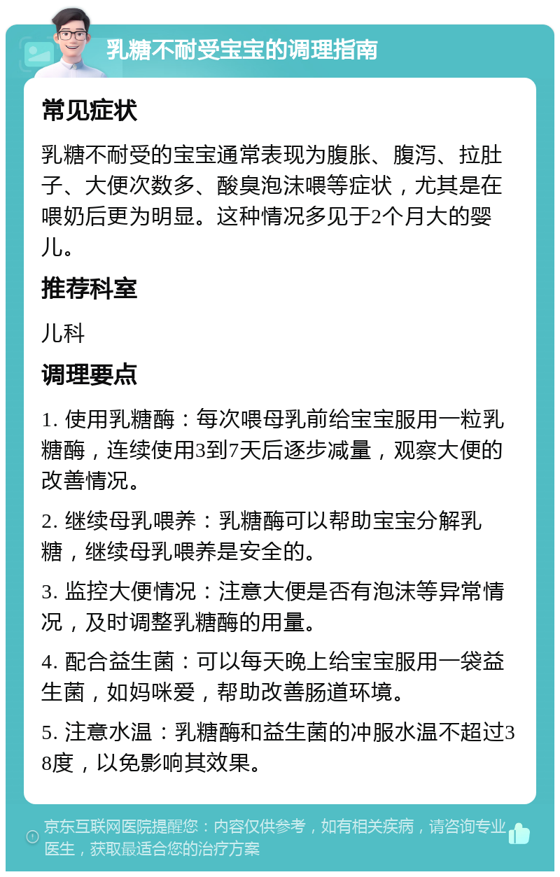 乳糖不耐受宝宝的调理指南 常见症状 乳糖不耐受的宝宝通常表现为腹胀、腹泻、拉肚子、大便次数多、酸臭泡沫喂等症状，尤其是在喂奶后更为明显。这种情况多见于2个月大的婴儿。 推荐科室 儿科 调理要点 1. 使用乳糖酶：每次喂母乳前给宝宝服用一粒乳糖酶，连续使用3到7天后逐步减量，观察大便的改善情况。 2. 继续母乳喂养：乳糖酶可以帮助宝宝分解乳糖，继续母乳喂养是安全的。 3. 监控大便情况：注意大便是否有泡沫等异常情况，及时调整乳糖酶的用量。 4. 配合益生菌：可以每天晚上给宝宝服用一袋益生菌，如妈咪爱，帮助改善肠道环境。 5. 注意水温：乳糖酶和益生菌的冲服水温不超过38度，以免影响其效果。