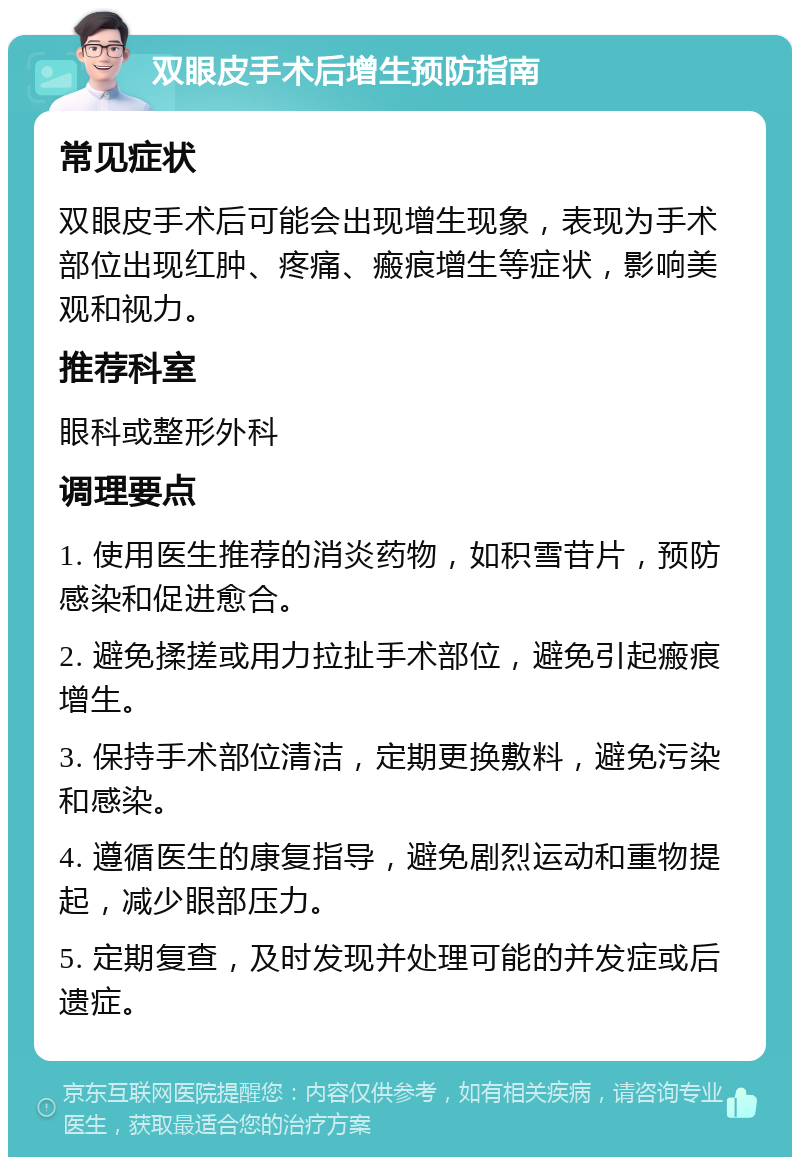 双眼皮手术后增生预防指南 常见症状 双眼皮手术后可能会出现增生现象，表现为手术部位出现红肿、疼痛、瘢痕增生等症状，影响美观和视力。 推荐科室 眼科或整形外科 调理要点 1. 使用医生推荐的消炎药物，如积雪苷片，预防感染和促进愈合。 2. 避免揉搓或用力拉扯手术部位，避免引起瘢痕增生。 3. 保持手术部位清洁，定期更换敷料，避免污染和感染。 4. 遵循医生的康复指导，避免剧烈运动和重物提起，减少眼部压力。 5. 定期复查，及时发现并处理可能的并发症或后遗症。