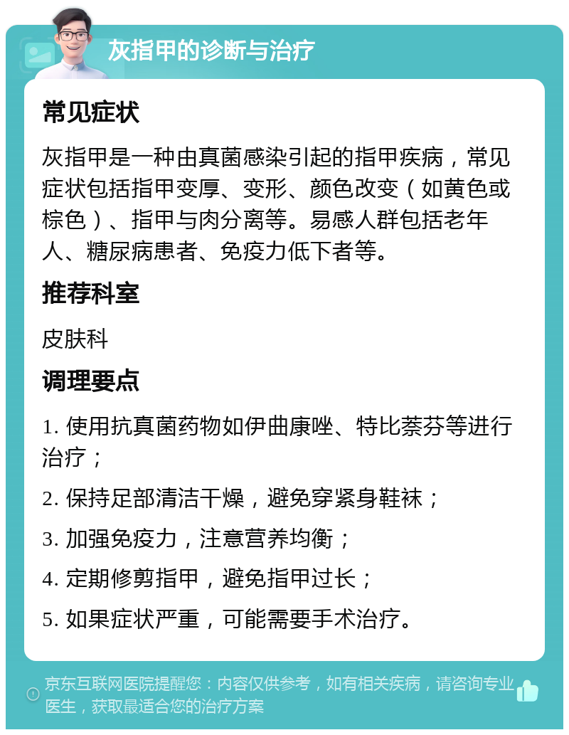 灰指甲的诊断与治疗 常见症状 灰指甲是一种由真菌感染引起的指甲疾病，常见症状包括指甲变厚、变形、颜色改变（如黄色或棕色）、指甲与肉分离等。易感人群包括老年人、糖尿病患者、免疫力低下者等。 推荐科室 皮肤科 调理要点 1. 使用抗真菌药物如伊曲康唑、特比萘芬等进行治疗； 2. 保持足部清洁干燥，避免穿紧身鞋袜； 3. 加强免疫力，注意营养均衡； 4. 定期修剪指甲，避免指甲过长； 5. 如果症状严重，可能需要手术治疗。