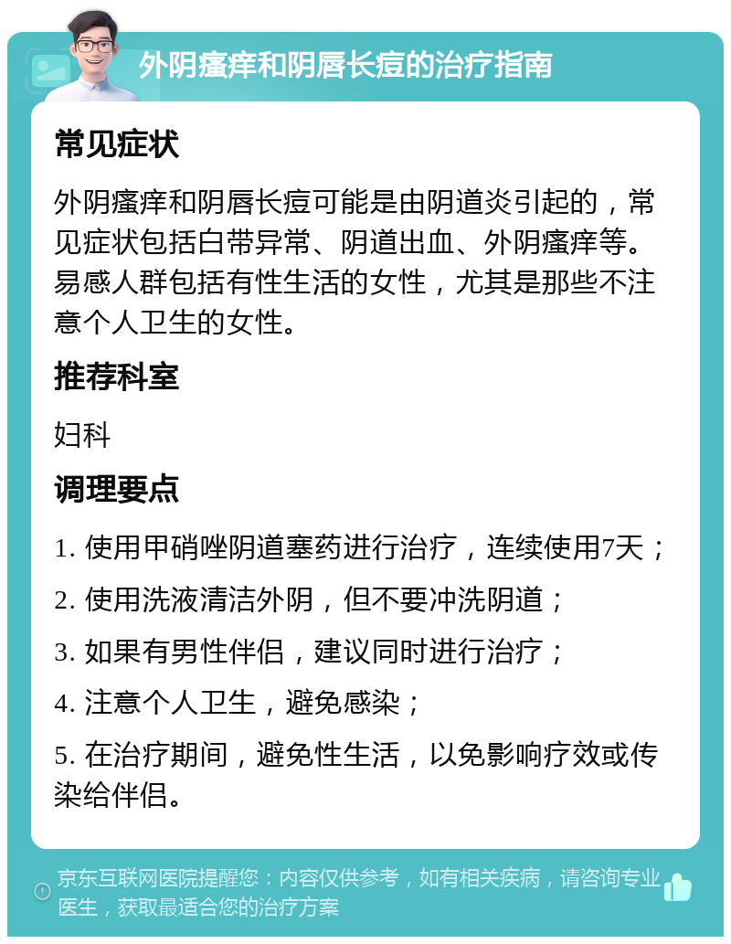 外阴瘙痒和阴唇长痘的治疗指南 常见症状 外阴瘙痒和阴唇长痘可能是由阴道炎引起的，常见症状包括白带异常、阴道出血、外阴瘙痒等。易感人群包括有性生活的女性，尤其是那些不注意个人卫生的女性。 推荐科室 妇科 调理要点 1. 使用甲硝唑阴道塞药进行治疗，连续使用7天； 2. 使用洗液清洁外阴，但不要冲洗阴道； 3. 如果有男性伴侣，建议同时进行治疗； 4. 注意个人卫生，避免感染； 5. 在治疗期间，避免性生活，以免影响疗效或传染给伴侣。