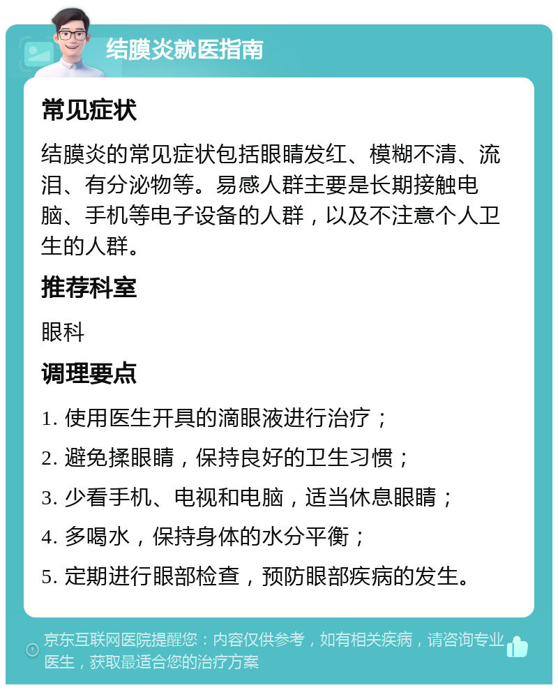 结膜炎就医指南 常见症状 结膜炎的常见症状包括眼睛发红、模糊不清、流泪、有分泌物等。易感人群主要是长期接触电脑、手机等电子设备的人群，以及不注意个人卫生的人群。 推荐科室 眼科 调理要点 1. 使用医生开具的滴眼液进行治疗； 2. 避免揉眼睛，保持良好的卫生习惯； 3. 少看手机、电视和电脑，适当休息眼睛； 4. 多喝水，保持身体的水分平衡； 5. 定期进行眼部检查，预防眼部疾病的发生。