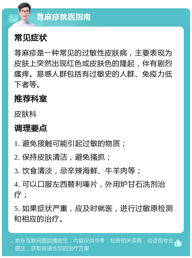 荨麻疹就医指南 常见症状 荨麻疹是一种常见的过敏性皮肤病，主要表现为皮肤上突然出现红色或皮肤色的隆起，伴有剧烈瘙痒。易感人群包括有过敏史的人群、免疫力低下者等。 推荐科室 皮肤科 调理要点 1. 避免接触可能引起过敏的物质； 2. 保持皮肤清洁，避免搔抓； 3. 饮食清淡，忌辛辣海鲜、牛羊肉等； 4. 可以口服左西替利嗪片，外用炉甘石洗剂治疗； 5. 如果症状严重，应及时就医，进行过敏原检测和相应的治疗。