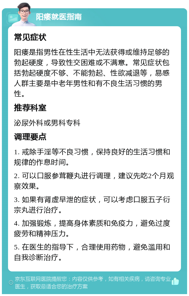 阳痿就医指南 常见症状 阳痿是指男性在性生活中无法获得或维持足够的勃起硬度，导致性交困难或不满意。常见症状包括勃起硬度不够、不能勃起、性欲减退等，易感人群主要是中老年男性和有不良生活习惯的男性。 推荐科室 泌尿外科或男科专科 调理要点 1. 戒除手淫等不良习惯，保持良好的生活习惯和规律的作息时间。 2. 可以口服参茸鞭丸进行调理，建议先吃2个月观察效果。 3. 如果有肾虚早泄的症状，可以考虑口服五子衍宗丸进行治疗。 4. 加强锻炼，提高身体素质和免疫力，避免过度疲劳和精神压力。 5. 在医生的指导下，合理使用药物，避免滥用和自我诊断治疗。