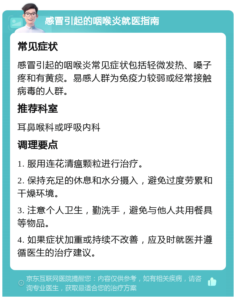 感冒引起的咽喉炎就医指南 常见症状 感冒引起的咽喉炎常见症状包括轻微发热、嗓子疼和有黄痰。易感人群为免疫力较弱或经常接触病毒的人群。 推荐科室 耳鼻喉科或呼吸内科 调理要点 1. 服用连花清瘟颗粒进行治疗。 2. 保持充足的休息和水分摄入，避免过度劳累和干燥环境。 3. 注意个人卫生，勤洗手，避免与他人共用餐具等物品。 4. 如果症状加重或持续不改善，应及时就医并遵循医生的治疗建议。