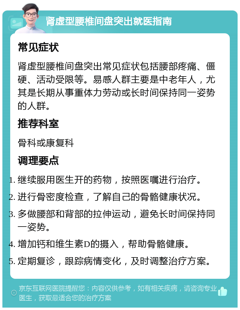 肾虚型腰椎间盘突出就医指南 常见症状 肾虚型腰椎间盘突出常见症状包括腰部疼痛、僵硬、活动受限等。易感人群主要是中老年人，尤其是长期从事重体力劳动或长时间保持同一姿势的人群。 推荐科室 骨科或康复科 调理要点 继续服用医生开的药物，按照医嘱进行治疗。 进行骨密度检查，了解自己的骨骼健康状况。 多做腰部和背部的拉伸运动，避免长时间保持同一姿势。 增加钙和维生素D的摄入，帮助骨骼健康。 定期复诊，跟踪病情变化，及时调整治疗方案。