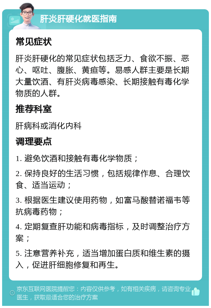 肝炎肝硬化就医指南 常见症状 肝炎肝硬化的常见症状包括乏力、食欲不振、恶心、呕吐、腹胀、黄疸等。易感人群主要是长期大量饮酒、有肝炎病毒感染、长期接触有毒化学物质的人群。 推荐科室 肝病科或消化内科 调理要点 1. 避免饮酒和接触有毒化学物质； 2. 保持良好的生活习惯，包括规律作息、合理饮食、适当运动； 3. 根据医生建议使用药物，如富马酸替诺福韦等抗病毒药物； 4. 定期复查肝功能和病毒指标，及时调整治疗方案； 5. 注意营养补充，适当增加蛋白质和维生素的摄入，促进肝细胞修复和再生。