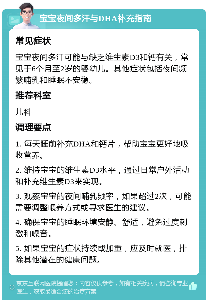 宝宝夜间多汗与DHA补充指南 常见症状 宝宝夜间多汗可能与缺乏维生素D3和钙有关，常见于6个月至2岁的婴幼儿。其他症状包括夜间频繁哺乳和睡眠不安稳。 推荐科室 儿科 调理要点 1. 每天睡前补充DHA和钙片，帮助宝宝更好地吸收营养。 2. 维持宝宝的维生素D3水平，通过日常户外活动和补充维生素D3来实现。 3. 观察宝宝的夜间哺乳频率，如果超过2次，可能需要调整喂养方式或寻求医生的建议。 4. 确保宝宝的睡眠环境安静、舒适，避免过度刺激和噪音。 5. 如果宝宝的症状持续或加重，应及时就医，排除其他潜在的健康问题。