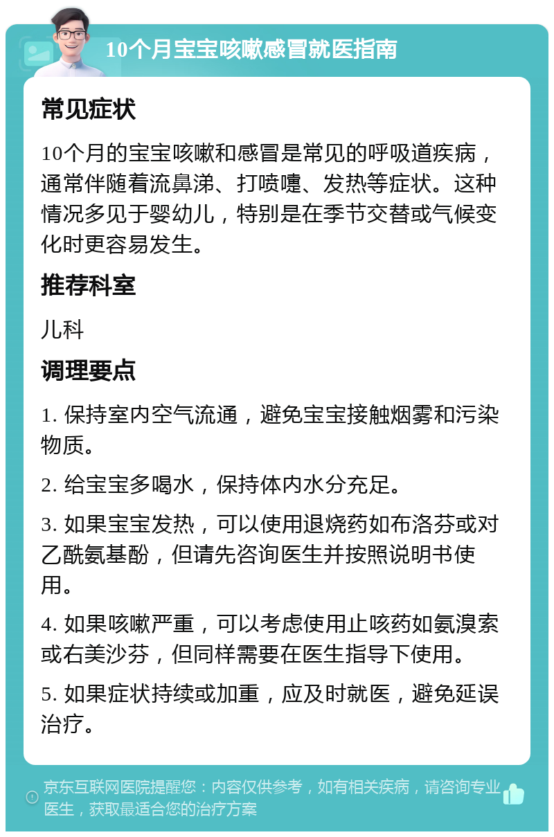 10个月宝宝咳嗽感冒就医指南 常见症状 10个月的宝宝咳嗽和感冒是常见的呼吸道疾病，通常伴随着流鼻涕、打喷嚏、发热等症状。这种情况多见于婴幼儿，特别是在季节交替或气候变化时更容易发生。 推荐科室 儿科 调理要点 1. 保持室内空气流通，避免宝宝接触烟雾和污染物质。 2. 给宝宝多喝水，保持体内水分充足。 3. 如果宝宝发热，可以使用退烧药如布洛芬或对乙酰氨基酚，但请先咨询医生并按照说明书使用。 4. 如果咳嗽严重，可以考虑使用止咳药如氨溴索或右美沙芬，但同样需要在医生指导下使用。 5. 如果症状持续或加重，应及时就医，避免延误治疗。