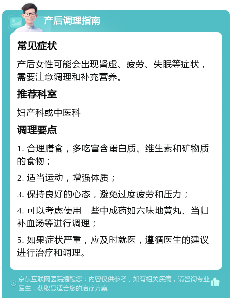 产后调理指南 常见症状 产后女性可能会出现肾虚、疲劳、失眠等症状，需要注意调理和补充营养。 推荐科室 妇产科或中医科 调理要点 1. 合理膳食，多吃富含蛋白质、维生素和矿物质的食物； 2. 适当运动，增强体质； 3. 保持良好的心态，避免过度疲劳和压力； 4. 可以考虑使用一些中成药如六味地黄丸、当归补血汤等进行调理； 5. 如果症状严重，应及时就医，遵循医生的建议进行治疗和调理。