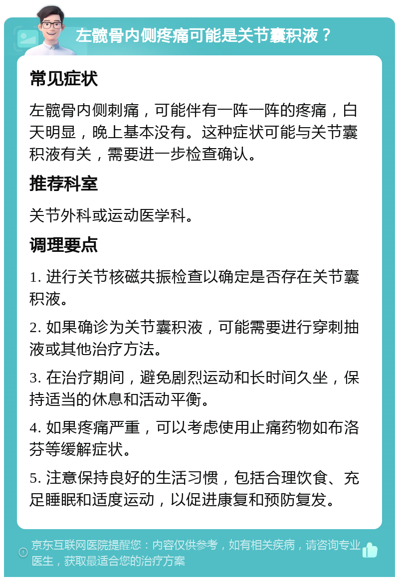 左髋骨内侧疼痛可能是关节囊积液？ 常见症状 左髋骨内侧刺痛，可能伴有一阵一阵的疼痛，白天明显，晚上基本没有。这种症状可能与关节囊积液有关，需要进一步检查确认。 推荐科室 关节外科或运动医学科。 调理要点 1. 进行关节核磁共振检查以确定是否存在关节囊积液。 2. 如果确诊为关节囊积液，可能需要进行穿刺抽液或其他治疗方法。 3. 在治疗期间，避免剧烈运动和长时间久坐，保持适当的休息和活动平衡。 4. 如果疼痛严重，可以考虑使用止痛药物如布洛芬等缓解症状。 5. 注意保持良好的生活习惯，包括合理饮食、充足睡眠和适度运动，以促进康复和预防复发。