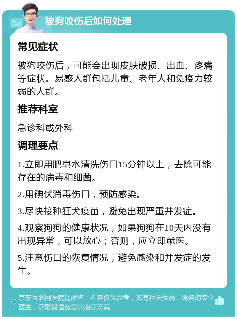 被狗咬伤后如何处理 常见症状 被狗咬伤后，可能会出现皮肤破损、出血、疼痛等症状。易感人群包括儿童、老年人和免疫力较弱的人群。 推荐科室 急诊科或外科 调理要点 1.立即用肥皂水清洗伤口15分钟以上，去除可能存在的病毒和细菌。 2.用碘伏消毒伤口，预防感染。 3.尽快接种狂犬疫苗，避免出现严重并发症。 4.观察狗狗的健康状况，如果狗狗在10天内没有出现异常，可以放心；否则，应立即就医。 5.注意伤口的恢复情况，避免感染和并发症的发生。