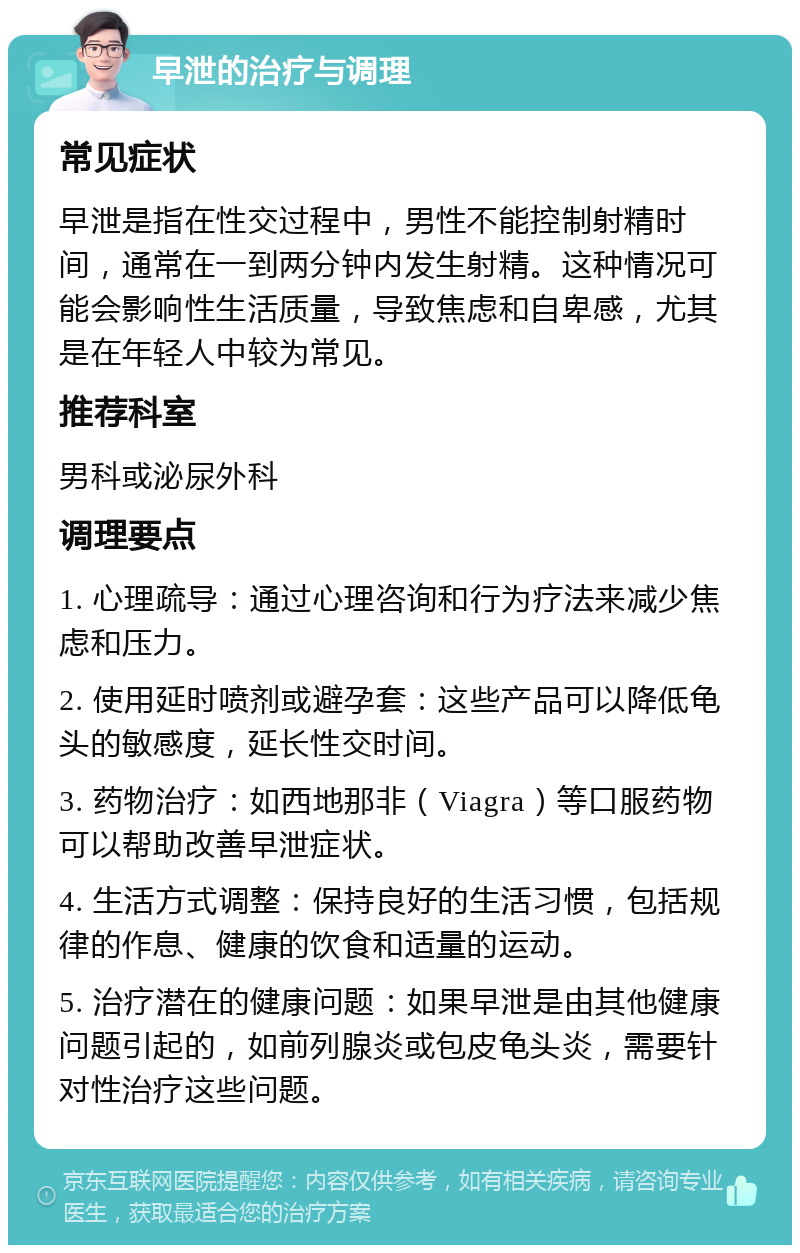 早泄的治疗与调理 常见症状 早泄是指在性交过程中，男性不能控制射精时间，通常在一到两分钟内发生射精。这种情况可能会影响性生活质量，导致焦虑和自卑感，尤其是在年轻人中较为常见。 推荐科室 男科或泌尿外科 调理要点 1. 心理疏导：通过心理咨询和行为疗法来减少焦虑和压力。 2. 使用延时喷剂或避孕套：这些产品可以降低龟头的敏感度，延长性交时间。 3. 药物治疗：如西地那非（Viagra）等口服药物可以帮助改善早泄症状。 4. 生活方式调整：保持良好的生活习惯，包括规律的作息、健康的饮食和适量的运动。 5. 治疗潜在的健康问题：如果早泄是由其他健康问题引起的，如前列腺炎或包皮龟头炎，需要针对性治疗这些问题。