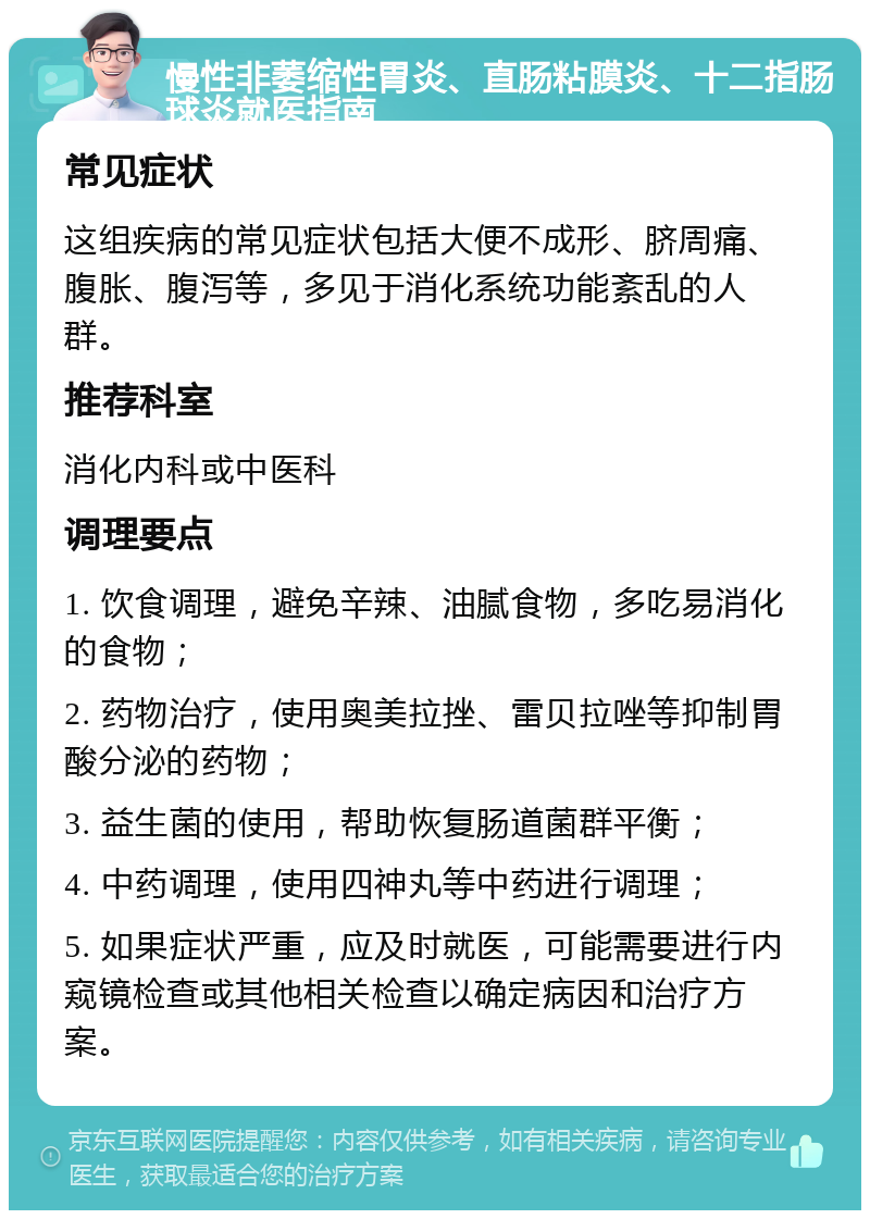 慢性非萎缩性胃炎、直肠粘膜炎、十二指肠球炎就医指南 常见症状 这组疾病的常见症状包括大便不成形、脐周痛、腹胀、腹泻等，多见于消化系统功能紊乱的人群。 推荐科室 消化内科或中医科 调理要点 1. 饮食调理，避免辛辣、油腻食物，多吃易消化的食物； 2. 药物治疗，使用奥美拉挫、雷贝拉唑等抑制胃酸分泌的药物； 3. 益生菌的使用，帮助恢复肠道菌群平衡； 4. 中药调理，使用四神丸等中药进行调理； 5. 如果症状严重，应及时就医，可能需要进行内窥镜检查或其他相关检查以确定病因和治疗方案。