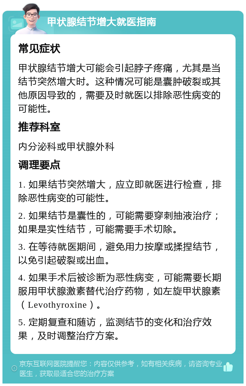 甲状腺结节增大就医指南 常见症状 甲状腺结节增大可能会引起脖子疼痛，尤其是当结节突然增大时。这种情况可能是囊肿破裂或其他原因导致的，需要及时就医以排除恶性病变的可能性。 推荐科室 内分泌科或甲状腺外科 调理要点 1. 如果结节突然增大，应立即就医进行检查，排除恶性病变的可能性。 2. 如果结节是囊性的，可能需要穿刺抽液治疗；如果是实性结节，可能需要手术切除。 3. 在等待就医期间，避免用力按摩或揉捏结节，以免引起破裂或出血。 4. 如果手术后被诊断为恶性病变，可能需要长期服用甲状腺激素替代治疗药物，如左旋甲状腺素（Levothyroxine）。 5. 定期复查和随访，监测结节的变化和治疗效果，及时调整治疗方案。