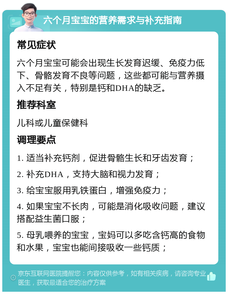 六个月宝宝的营养需求与补充指南 常见症状 六个月宝宝可能会出现生长发育迟缓、免疫力低下、骨骼发育不良等问题，这些都可能与营养摄入不足有关，特别是钙和DHA的缺乏。 推荐科室 儿科或儿童保健科 调理要点 1. 适当补充钙剂，促进骨骼生长和牙齿发育； 2. 补充DHA，支持大脑和视力发育； 3. 给宝宝服用乳铁蛋白，增强免疫力； 4. 如果宝宝不长肉，可能是消化吸收问题，建议搭配益生菌口服； 5. 母乳喂养的宝宝，宝妈可以多吃含钙高的食物和水果，宝宝也能间接吸收一些钙质；