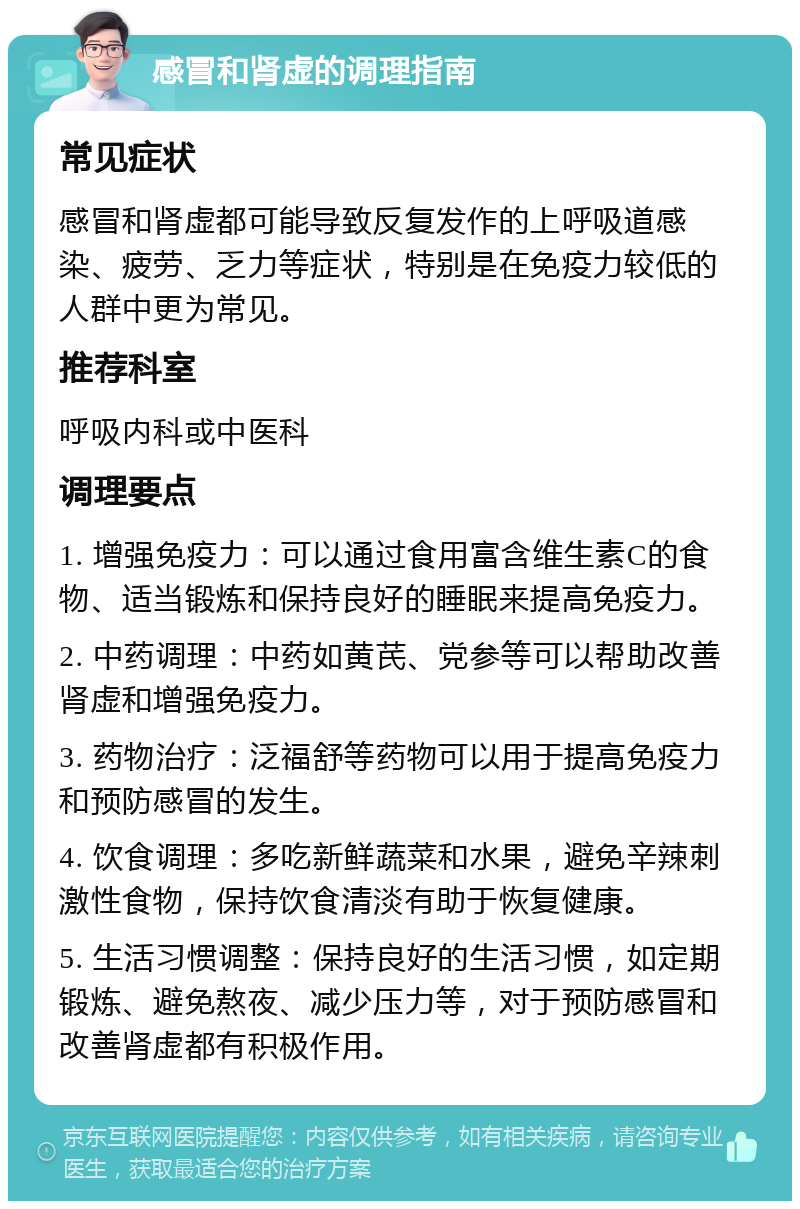 感冒和肾虚的调理指南 常见症状 感冒和肾虚都可能导致反复发作的上呼吸道感染、疲劳、乏力等症状，特别是在免疫力较低的人群中更为常见。 推荐科室 呼吸内科或中医科 调理要点 1. 增强免疫力：可以通过食用富含维生素C的食物、适当锻炼和保持良好的睡眠来提高免疫力。 2. 中药调理：中药如黄芪、党参等可以帮助改善肾虚和增强免疫力。 3. 药物治疗：泛福舒等药物可以用于提高免疫力和预防感冒的发生。 4. 饮食调理：多吃新鲜蔬菜和水果，避免辛辣刺激性食物，保持饮食清淡有助于恢复健康。 5. 生活习惯调整：保持良好的生活习惯，如定期锻炼、避免熬夜、减少压力等，对于预防感冒和改善肾虚都有积极作用。