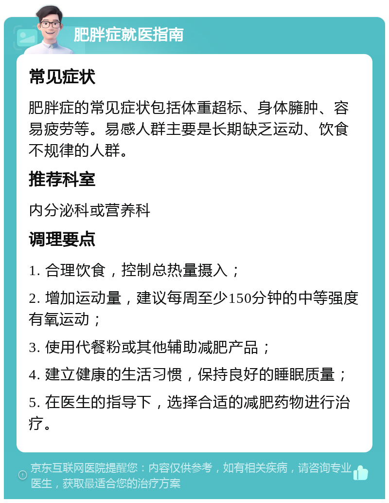 肥胖症就医指南 常见症状 肥胖症的常见症状包括体重超标、身体臃肿、容易疲劳等。易感人群主要是长期缺乏运动、饮食不规律的人群。 推荐科室 内分泌科或营养科 调理要点 1. 合理饮食，控制总热量摄入； 2. 增加运动量，建议每周至少150分钟的中等强度有氧运动； 3. 使用代餐粉或其他辅助减肥产品； 4. 建立健康的生活习惯，保持良好的睡眠质量； 5. 在医生的指导下，选择合适的减肥药物进行治疗。