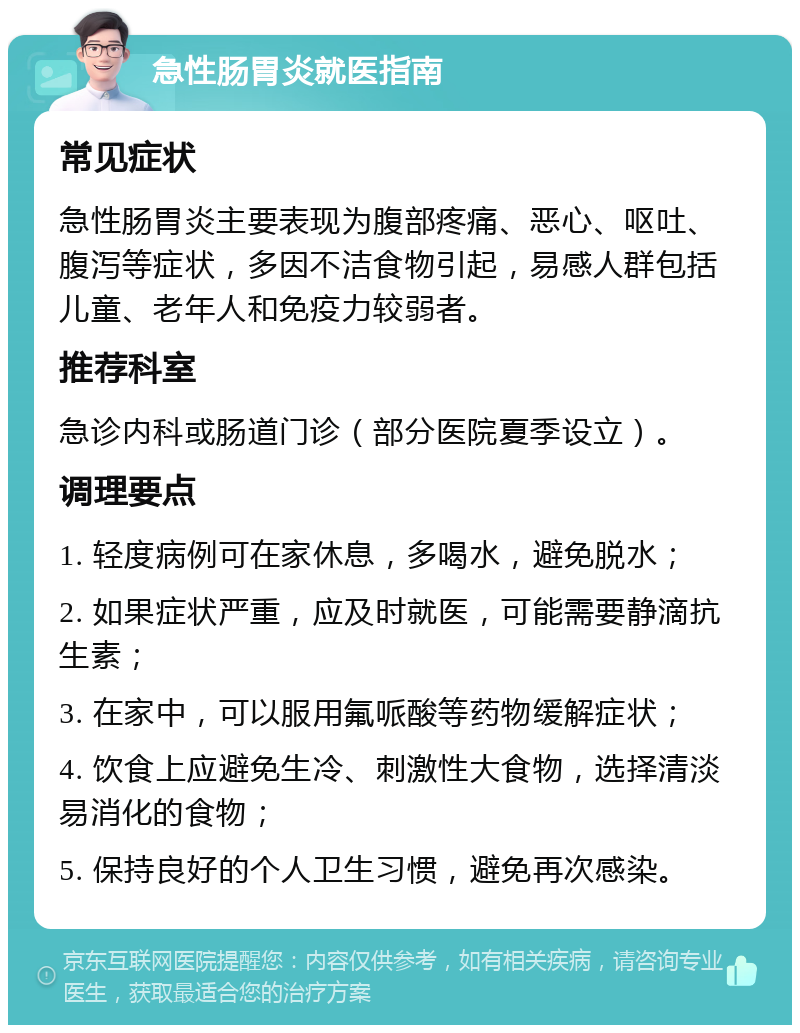 急性肠胃炎就医指南 常见症状 急性肠胃炎主要表现为腹部疼痛、恶心、呕吐、腹泻等症状，多因不洁食物引起，易感人群包括儿童、老年人和免疫力较弱者。 推荐科室 急诊内科或肠道门诊（部分医院夏季设立）。 调理要点 1. 轻度病例可在家休息，多喝水，避免脱水； 2. 如果症状严重，应及时就医，可能需要静滴抗生素； 3. 在家中，可以服用氟哌酸等药物缓解症状； 4. 饮食上应避免生冷、刺激性大食物，选择清淡易消化的食物； 5. 保持良好的个人卫生习惯，避免再次感染。