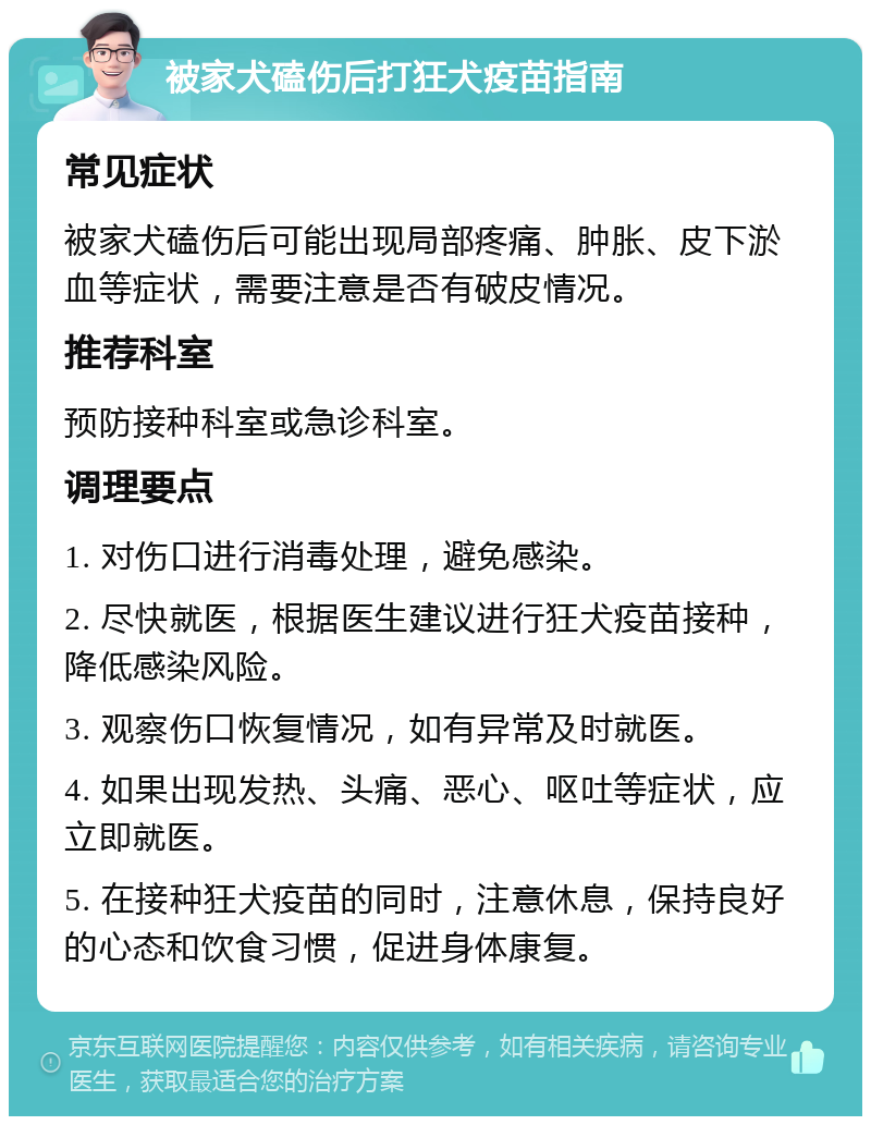 被家犬磕伤后打狂犬疫苗指南 常见症状 被家犬磕伤后可能出现局部疼痛、肿胀、皮下淤血等症状，需要注意是否有破皮情况。 推荐科室 预防接种科室或急诊科室。 调理要点 1. 对伤口进行消毒处理，避免感染。 2. 尽快就医，根据医生建议进行狂犬疫苗接种，降低感染风险。 3. 观察伤口恢复情况，如有异常及时就医。 4. 如果出现发热、头痛、恶心、呕吐等症状，应立即就医。 5. 在接种狂犬疫苗的同时，注意休息，保持良好的心态和饮食习惯，促进身体康复。