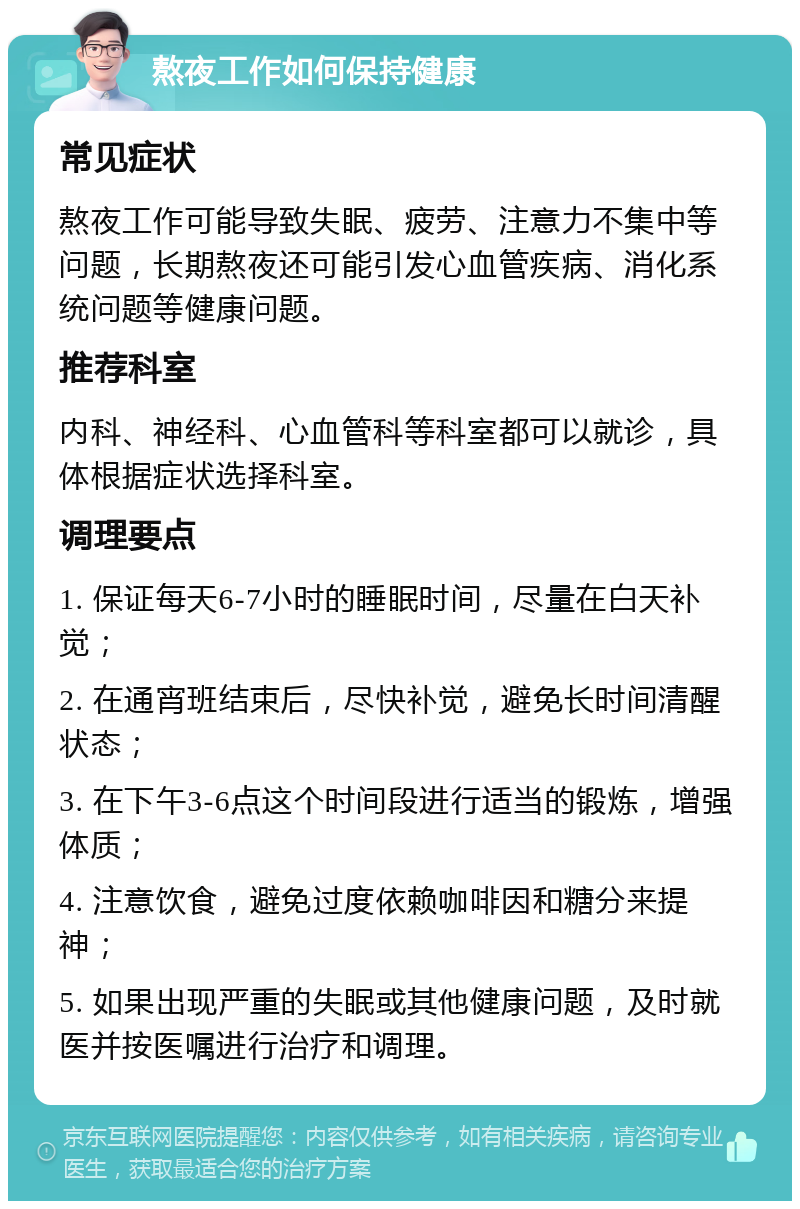 熬夜工作如何保持健康 常见症状 熬夜工作可能导致失眠、疲劳、注意力不集中等问题，长期熬夜还可能引发心血管疾病、消化系统问题等健康问题。 推荐科室 内科、神经科、心血管科等科室都可以就诊，具体根据症状选择科室。 调理要点 1. 保证每天6-7小时的睡眠时间，尽量在白天补觉； 2. 在通宵班结束后，尽快补觉，避免长时间清醒状态； 3. 在下午3-6点这个时间段进行适当的锻炼，增强体质； 4. 注意饮食，避免过度依赖咖啡因和糖分来提神； 5. 如果出现严重的失眠或其他健康问题，及时就医并按医嘱进行治疗和调理。