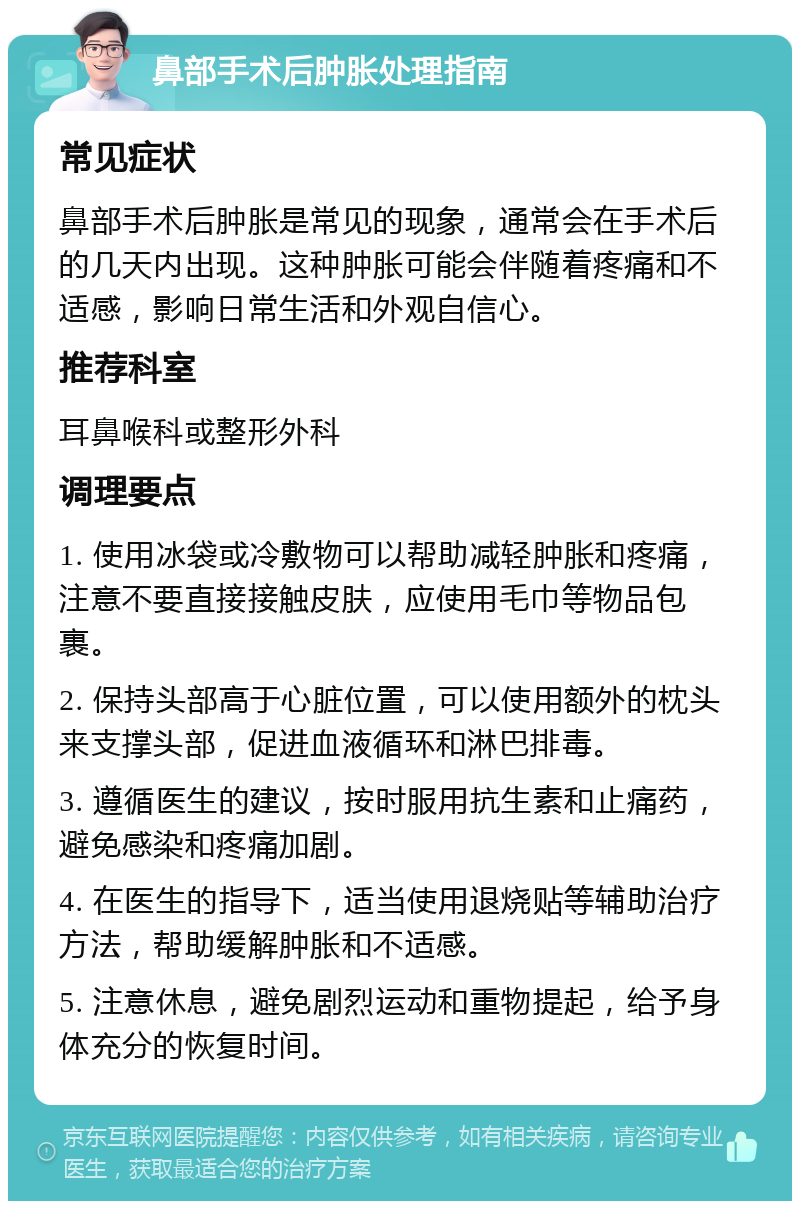 鼻部手术后肿胀处理指南 常见症状 鼻部手术后肿胀是常见的现象，通常会在手术后的几天内出现。这种肿胀可能会伴随着疼痛和不适感，影响日常生活和外观自信心。 推荐科室 耳鼻喉科或整形外科 调理要点 1. 使用冰袋或冷敷物可以帮助减轻肿胀和疼痛，注意不要直接接触皮肤，应使用毛巾等物品包裹。 2. 保持头部高于心脏位置，可以使用额外的枕头来支撑头部，促进血液循环和淋巴排毒。 3. 遵循医生的建议，按时服用抗生素和止痛药，避免感染和疼痛加剧。 4. 在医生的指导下，适当使用退烧贴等辅助治疗方法，帮助缓解肿胀和不适感。 5. 注意休息，避免剧烈运动和重物提起，给予身体充分的恢复时间。